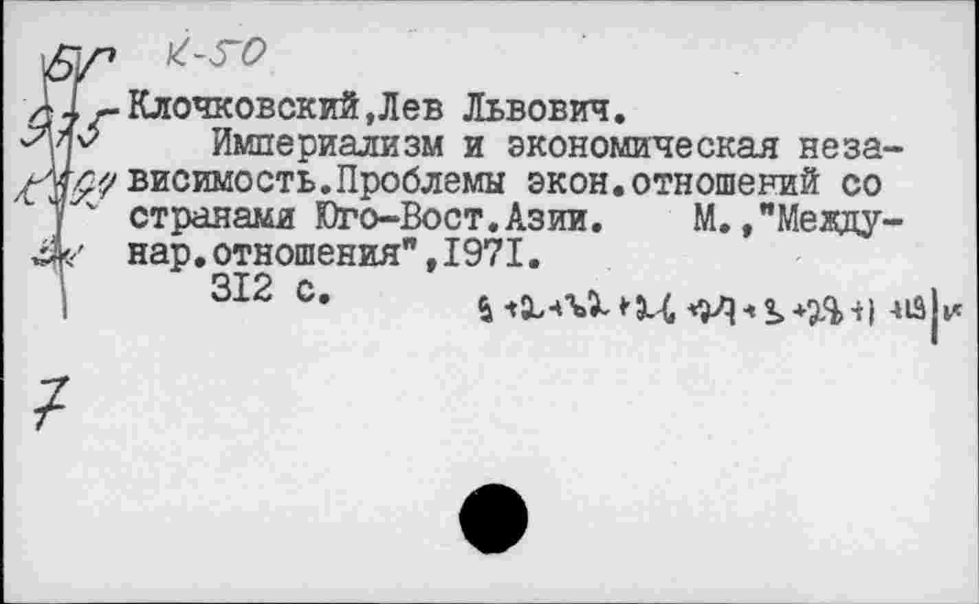 ﻿а! Клочковский ,Лев Львович.
''уР Империализм и экономическая неза-
йг^^висимость. Проблемы экон.отношений со
) странами Юго-Вост.Азии. М.,"Мевду-нар.отношения",1971.
312 С*